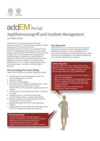 Applikations-    Incident
   zugriff      Management




                                ®




Applikationszugriff und Incident Management
mit addEM Portal

addEM Portal ist die zentrale Schnittstelle der
serviceorientierten IT für Applikationszugriffe, Incident   Das Potenzial
Management und Endpoint-Security.                           addEM Portal ist in der Kombination der Funktionen
Anwender können von jedem Ort aus plattformüber-            einzigartig und wird nur über ausgewählte Reseller
greifend die benötigten Anwendungen sicher nutzen.          vertrieben. Zusammen mit Ericom WebConnect
Da der Zugriff über eine Mehr-Faktor-Authentifizierung      realisieren Sie zusätzliches Umsatzpotenzial, da addEM
erfolgen kann, richtlinienbasierte Nutzungsrechte           Portal eine sanfte Migration von anderen Plattformen
berücksichtigt und individuelle Zugriffszenarien            hin zu Ericom WebConnect ermöglicht.
beachtet werden können, spielt es keine Rolle, ob der
Zugriff vom mobilen Endgerät, Home Office oder
öffentlichen PC, z. B. in einem Internet-Cafe, erfolgt.
Ihre Anwendungen und Daten sind bestmöglich                  Sanfte Migration
geschützt.                                                   Die Einführung einer neuen Application Delivery
                                                             Plattform ging nie vom User unbemerkt von statten
Die Grundlage für Ihren Erfolg                               und wurde begleitet von Ängsten, Fragen und
                                                             Verwirrungen. Bis heute, denn addEM Portal
addEM Portal bietet Ihren Kunden vielfältige Vorteile:
                                                             > unterstützt Microsoft Terminal Server-, Ericom-
1. Kostenersparnis durch Applikationszugriff und
                                                               und Citrix-Technologien
    Incident Management in einem
                                                             > bildet die von Plattformen bereitgestellten Anwen-
2. Übersichtlichkeit
                                                               dungen auf einer einheitlichen Oberfläche ab
3. Plattform-Unabhängigkeit
                                                             > kann an bestehende Anwendungsumgebungen
4. Vereinfachung von Mergern und Akquisitions, denn
                                                               angepasst werden
    Anwendungen und Daten können neuen
                                                             > ermöglicht einen durch die Mitarbeiter
    Mitarbeitern schnell und sicher zugänglich gemacht
                                                               unbemerkten Plattformwechsel.
    werden
5. Einbindung von Geschäftspartnern über Sicherheits-
    konzepte
6. Endpoint-Security- und Authentifizierungs-
    funktionalitäten können eingebunden werden
10. Zentrale Applikationsverwaltung, daher ideal bei
    Verwendung von Thin Clients
11. Applikationszugriff über das Internet gefahrlos
    möglich.
12. Steigerung der Servicequalität mit sinkenden Kosten
    durch ein integriertes Incident-Management.


  Funktionsumfang
  > Zentraler Applikations- und Datenzugriff
  > Incident Management und Informationsinterface
  > Endpoint-Security und Authentifizierung
  > Quarantänefunktion für Daten-Upload
  > Integrierte Drucklösung für HomeOffice Drucker
 
