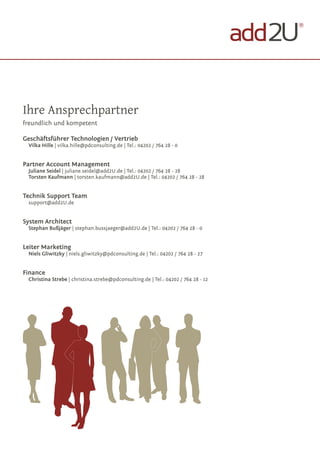 ®




Ihre Ansprechpartner
freundlich und kompetent

Geschäftsführer Technologien / Vertrieb
 Vilka Hille | vilka.hille@pdconsulting.de | Tel.: 04202 / 764 28 - 0


Partner Account Management
 Juliane Seidel | juliane.seidel@add2U.de | Tel.: 04202 / 764 28 - 28
 Torsten Kaufmann | torsten.kaufmann@add2U.de | Tel.: 04202 / 764 28 - 28


Technik Support Team
 support@add2U.de


System Architect
 Stephan Bußjäger | stephan.bussjaeger@add2U.de | Tel.: 04202 / 764 28 - 0


Leiter Marketing
 Niels Gliwitzky | niels.gliwitzky@pdconsulting.de | Tel.: 04202 / 764 28 - 27


Finance
 Christina Strebe | christina.strebe@pdconsulting.de | Tel.: 04202 / 764 28 - 12
 