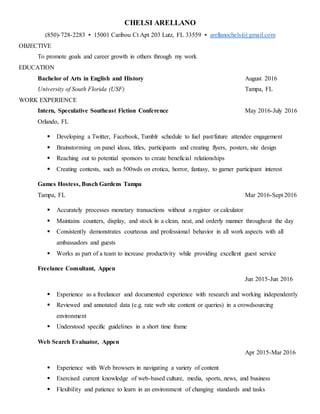 CHELSI ARELLANO
(850)-728-2283 ▪ 15001 Caribou Ct Apt 203 Lutz, FL 33559 ▪ arellanochelsi@gmail.com
OBJECTIVE
To promote goals and career growth in others through my work
EDUCATION
Bachelor of Arts in English and History August 2016
University of South Florida (USF) Tampa, FL
WORK EXPERIENCE
Intern, Speculative Southeast Fiction Conference May 2016-July 2016
Orlando, FL
 Developing a Twitter, Facebook, Tumblr schedule to fuel past/future attendee engagement
 Brainstorming on panel ideas, titles, participants and creating flyers, posters, site design
 Reaching out to potential sponsors to create beneficial relationships
 Creating contests, such as 500wds on erotica, horror, fantasy, to garner participant interest
Games Hostess, Busch Gardens Tampa
Tampa, FL Mar 2016-Sept 2016
 Accurately processes monetary transactions without a register or calculator
 Maintains counters, display, and stock in a clean, neat, and orderly manner throughout the day
 Consistently demonstrates courteous and professional behavior in all work aspects with all
ambassadors and guests
 Works as part of a team to increase productivity while providing excellent guest service
Freelance Consultant, Appen
Jun 2015-Jun 2016
 Experience as a freelancer and documented experience with research and working independently
 Reviewed and annotated data (e.g. rate web site content or queries) in a crowdsourcing
environment
 Understood specific guidelines in a short time frame
Web Search Evaluator, Appen
Apr 2015-Mar 2016
 Experience with Web browsers in navigating a variety of content
 Exercised current knowledge of web-based culture, media, sports, news, and business
 Flexibility and patience to learn in an environment of changing standards and tasks
 