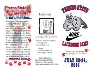 FRESNOSTATE
LACROSSE CAMP
JULY 22-24,
2016
Fresno State
Lacrosse
isonamission...
“Growing the game
one player at a time”
By bringing together the elite
coaching and player experience,
Fresno State Lacrosse is
committed to helping each
player improve and expand their
skills. Head Coach Jessica Giglio
brings her talents from coaching
the US Women’s Lacrosse Team,
Finland National Team, and
other noteworthy campaigns to
the Fresno State Nike Lacrosse
Camp in hopes that you will
join her! Coming off of a record
breaking 2016 Bulldog Lacrosse
season, both coaches and staff
are more than excited to help
you GROW YOUR GAME!
Location
Soccer & Lacrosse Stadium
1 Bulldog Lane
Fresno, California
*parking available in green lot
Prices:
Extended: $295.00
Overnight: $350.00
	 CoachesContacts:
CoachGiglio(559)681-0314
CoachPrice(559)392-4403
CoachLautenbach(559)326-3524
 