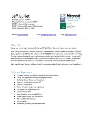 Jeff Guillet
Principal Systems Architect
Microsoft Certified Master and MVP
MCITP: Enterprise Administrator,
MCITP: Enterprise Messaging Administrator,
MCSE: Messaging, MCP+I, CISSP
Phone: (650)302-0119 email: jeff@theguillets.com blog: www.expta.com
Who I Am
Being one of only eight Microsoft Exchange MVP/MCMs in the world makes me a rare breed.
I am a Principal Systems Architect, Microsoft Certified Master, and 8-time Microsoft MVP. I provide
Exchange Server and Office 365 solutions for 750-50,000+ seat customers, responsible for everything
from presales and design & planning to implementation and training. I bring my years of real world
experience with dozens of well-known customers and industry best practices to every engagement.
Customers know me as a trusted advisor who understands business problems and solutions.
I am a well-known blogger, published author, and speaker at technical conferences and on podcasts.
Skills and Experience
 Presales, scoping, architecture, design and implementation
 Office 365 migrations and hybrid design solutions
 Exchange Server design and migrations
 Directory synchronization and SSO
 Identity Management
 Active Directory design and migrations
 PKI design and implementations
 Server virtualization
 Load balancing on several platforms
 PowerShell scripting and automation
 Advanced troubleshooting
 Security audits
 Mentoring, training, and documentation
 