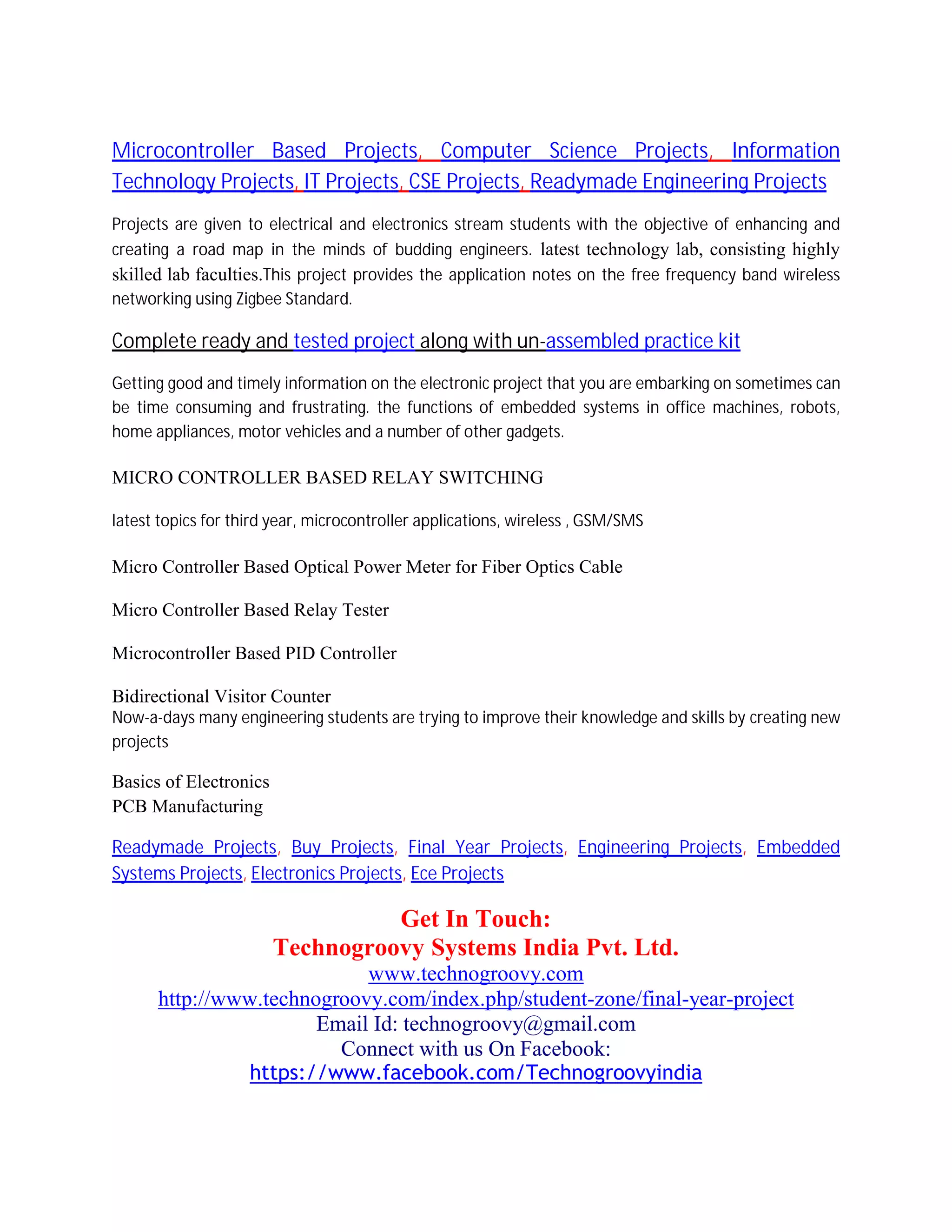 Microcontroller Based Projects, Computer Science Projects, Information
Technology Projects, IT Projects, CSE Projects, Readymade Engineering Projects
Projects are given to electrical and electronics stream students with the objective of enhancing and
creating a road map in the minds of budding engineers. latest technology lab, consisting highly
skilled lab faculties.This project provides the application notes on the free frequency band wireless
networking using Zigbee Standard.
Complete ready and tested project along with un-assembled practice kit
Getting good and timely information on the electronic project that you are embarking on sometimes can
be time consuming and frustrating. the functions of embedded systems in office machines, robots,
home appliances, motor vehicles and a number of other gadgets.
MICRO CONTROLLER BASED RELAY SWITCHING
latest topics for third year, microcontroller applications, wireless , GSM/SMS
Micro Controller Based Optical Power Meter for Fiber Optics Cable
Micro Controller Based Relay Tester
Microcontroller Based PID Controller
Bidirectional Visitor Counter
Now-a-days many engineering students are trying to improve their knowledge and skills by creating new
projects
Basics of Electronics
PCB Manufacturing
Readymade Projects, Buy Projects, Final Year Projects, Engineering Projects, Embedded
Systems Projects, Electronics Projects, Ece Projects
Get In Touch:
Technogroovy Systems India Pvt. Ltd.
www.technogroovy.com
http://www.technogroovy.com/index.php/student-zone/final-year-project
Email Id: technogroovy@gmail.com
Connect with us On Facebook:
https://www.facebook.com/Technogroovyindia