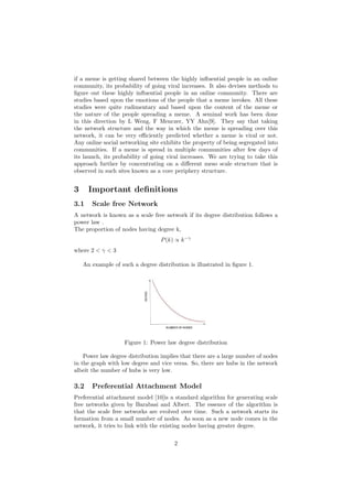 if a meme is getting shared between the highly inﬂuential people in an online
community, its probability of going viral increases. It also devises methods to
ﬁgure out these highly inﬂuential people in an online community. There are
studies based upon the emotions of the people that a meme invokes. All these
studies were quite rudimentary and based upon the content of the meme or
the nature of the people spreading a meme. A seminal work has been done
in this direction by L Weng, F Menczer, YY Ahn[9]. They say that taking
the network structure and the way in which the meme is spreading over this
network, it can be very eﬃciently predicted whether a meme is viral or not.
Any online social networking site exhibits the property of being segregated into
communities. If a meme is spread in multiple communities after few days of
its launch, its probability of going viral increases. We are trying to take this
approach further by concentrating on a diﬀerent meso scale structure that is
observed in such sites known as a core periphery structure.
3 Important deﬁnitions
3.1 Scale free Network
A network is known as a scale free network if its degree distribution follows a
power law .
The proportion of nodes having degree k,
P(k) ∝ k−γ
where 2 < γ < 3
An example of such a degree distribution is illustrated in ﬁgure 1.
Figure 1: Power law degree distribution
Power law degree distribution implies that there are a large number of nodes
in the graph with low degree and vice versa. So, there are hubs in the network
albeit the number of hubs is very low.
3.2 Preferential Attachment Model
Preferential attachment model [10]is a standard algorithm for generating scale
free networks given by Barabasi and Albert. The essence of the algorithm is
that the scale free networks are evolved over time. Such a network starts its
formation from a small number of nodes. As soon as a new node comes in the
network, it tries to link with the existing nodes having greater degree.
2
 