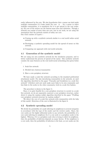 easily inﬂuenced by the core. We also hypothesize that a meme can leak inside
multiple communities if it leaks inside the core. ie. , for a meme to infect
multiple communities, it is mandatory for it to get spread to the core nodes.
eg- the core of the twitter are the famous news sites and celebrities. Though a
network can consist of more than one core, but in our work, we are using the
assumption that the network consists of solely one core.
Our work consists of 3 parts :-
• Coming up with a synthetic network similar to a real world online social
network.
• Developing a synthetic spreading model for the spread of meme on this
network.
• Comparing our approach with real world networks.
4.1 Generation of the synthetic model
We are using our own synthetic network for the simulation purposes, and to
better understand the process of spread of the meme. Our synthetic network
consists the same features as the real world social networking sites given below
:-
1. Scale free network
2. Divided into clusters/communities
3. Have a core periphery structure
We have made a scale free network according to the standard preferential
attachment model. For also introducing communities in the network, we used
the algorithm described in the paper ”Cascades and breakdown in a scale free
network” [14]where each new node make more links to its own community and
less links to the nodes in the other community, both in a scale free fashion.
The procedure is shown in the ﬁgure 5:-
Since, it is quite feasible for a core periphery structure to coexist in a scale
free network, we do not separately construct a core periphery structure, rather
detect it using the random walker algorithm described in the paper ”Proﬁling
core periphery network structure by random walkers”.
We detect the core of a scale free network with communities with the help
of this model. Detection of the core is illustrated in the ﬁgure 6.
4.2 Synthetic spreading model
We divide the probability of a node infecting its neighbours in several categories
in accordance with the type of the sender and the receiver nodes. Since, the
core nodes are the highly inﬂuential nodes in any network, the probability of a
core node infecting its neighbour (be it a core node or a periphery node) is the
highest. Whereas, if it is a periphery node who is trying to infect its neighbour,
then the probability of infection depends on many factors. If the neighbour is
a core node, then the probability of infection is the least, as core nodes are the
5
 