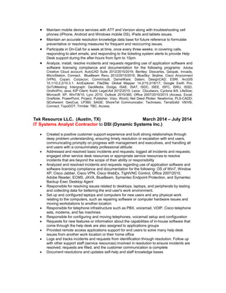  Maintain mobile device services with ATT and Verizon along with troubleshooting cell
phones (iPhone, Android and Windows mobile OS), iPads and tablets issues.
 Maintain an accurate resolution knowledge data base for future reference to formulate
preventative or resolving measures for frequent and reoccurring issues.
 Participate in On-Call for a week at time, once every three weeks; in covering calls,
responding to alert emails, and responding to the ticketing system alerts to provide Help
Desk support during the after-hours from 5pm to 10pm.
 Analyze, install, resolve incidents and requests regarding use of application software and
software licensing compliance and documentation for the following programs: Adobe
Creative Cloud account; AutoCAD Suite 2012/2015/2016, Bentley: Descartes, Geopak, Inroads,
MicroStation, Connect; BlueBeam Revu 2012/2015/2016; BlueSky: Skyline, Cisco Anyconnect
(VPN); Copan; Corpscon; CommVault; DameWare; Datem; DesignCAD; ESRI: ArcGIS
10.1/10.2.2/10.3.1; ArcExplorer; FileZilla; Global Mapper 14.2/15.2/16/17; Google Earth Pro;
GoToMeeting; Intergraph: GeoMedia, Dodge, ISAE, ISAT, ISDC, ISEE, ISFC, ISRU, ISSD,
OrothoPro; Java; KIP Client; Kubit; Legal-Aid 20122015; Leica: Cloudworx, Cyclone 8/9, LifeSize;
Microsoft: XP, Win7/8/10, Lync 2010, Outlook 2010/360, Office 2007/2010/2013 (Access, Excel,
OneNote, PowerPoint, Project, Publisher, Visio, Word); Net Deed Plotter; Newforma; PLS-CADD;
QCoherent: GeoCue, LP360; SAGE; ShoreTel Communicator; Technesis; TerraSolid: V8/V8i,
Connect; TopoDOT; Trimble: TBC, Access.
Tek Resource LLC. (Austin, TX) March 2014 – July 2014
IT Systems Analyst Contractor to DSI (Dynamic Systems Inc.)
 Created a positive customer support experience and built strong relationships through
deep problem understanding, ensuring timely resolution or escalation with end users,
communicating promptly on progress with management and executives, and handling all
end users with a consummately professional attitude
 Addressed and resolved basic incidents and requests; logged all incidents and requests;
engaged other service desk resources or appropriate service resources to resolve
incidents that are beyond the scope of their ability or responsibility
 Analyzed and resolved incidents and requests regarding use of application software and
software licensing compliance and documentation for the following: OS of Win7, Window
XP, Cisco Jabber, Cisco VPN, Cisco WebEx, TightVNC Control, Office 2007/2010,
Adobe Reader, ECMS, JAVA, BlueBeam, Symantec Endpoint Protection, and Symantec
Backup Exec Desktop Agent
 Responsible for resolving issues related to desktops, laptops, and peripherals by testing
and collecting data for bettering the end user's work environment.
 Set up and configured laptops and computers for new users and any physical work
relating to the computers, such as repairing software or computer hardware issues and
moving workstations to another location
 Responsible for telephone infrastructure such as PBX, voicemail, VOIP, Cisco telephone
sets, modems, and fax machines
 Responsible for configuring and moving telephones, voicemail setup and configuration
 Requests for new features or information about the capabilities of in-house software that
come through the help desk are also assigned to applications groups
 Provided remote access applications support for end users to solve many help desk
issues from another work location or their home office
 Logs and tracks incidents and requests from identification through resolution. Follow up
with other support staff (service resources) involved in resolution to ensure incidents are
resolved, requests are filled, and the customer communication is complete
 Document resolutions and updates self-help and staff knowledge bases
 