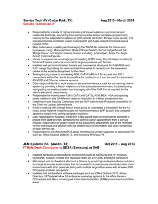 Service Tech AV (Cedar Park, TX) Aug 2013 - March 2014
Service Technician 2
 Responsible for installs of high end Audio and Visual systems in commercial and
residential buildings, everything from wiring to partial and/or complete programming
macros for the automation systems of: URC remote controller, Mirage music server, RTI
processor/remote controller, Cisco router/switch and Apple Airport Extreme/Express
network WAP.
 Main duties were, installing and managing the WAN/LAN networks for homes and
businesses using: Motorola/Cisco Modem/Router/Switch, Sonos Bridge/Sound Bar,
Mirage Server, and Apple Network devices including: Iphone/Ipad, Apple TV, Apple
Airport Extreme/Express.
 Hands on experience in managing and installing WAPs using Cisco/Linksys and Airport
Extreme/Express products into small to large businesses and homes.
 Installed wall ports into finished home's and commercial structures for RJ45/RG6 and
RJ11 usage by probing for studs and electrical wires to correctly run the necessary
cables to the location designated by the client.
 Testing/tracing a new or an existing RG6, CaT5/CaT6 for LAN access and RJ11
connections within the client's home/office for continuity so it can be used for automated
AV/VIOP and Ethernet network systems.
 Other responsibility is to work solely on service/maintenance calls for our existing client's
system by providing a health inspection of the automated environment, troubleshooting,
retrograding an existing system and managing all of the RMA that is required for the
client's electronic components.
 Responsible for making new RJ45 (CAT5 and CAT6), RG6, RCA, VGA and splicing
power cables on site for different needs or resolution to a failed component line.
 Installing on site Security Camera(s) and the DVR with remote IP access availability for
the Client on Laptop, Iphone/Ipads.
 Excel in working with a large and/or small group to completing a installation for the AV
racks, small Network modem/routers for home/commercial WiFi system and complete
speakers installs onto ceiling/wall/patio locations.
 Daily responsibility included: working in a fast paced team environment to complete a
project from start to finish, contacting the client to set an appointment from a service
request, responsible for a daily report to the accounting department and to the manager
for the end result and solution with the billable hour(s) information due upon completion
of each service call.
 Responsible for all office Mac/PC/Laptop maintenance and/or upgrades to application/OS
such as: Office Outlook 2010/2013, and Windows XP/Vista/7/8.
JLM Systems Inc. (Austin, TX) Oct 2011 – Aug 2013
IT Help Desk Contractor to SDSA (Samsung) at SAS
 Installed hardware and peripheral components such as Samsung and HP monitors,
keyboards, network printers and replaced HDDs on over 3000 employee computers.
 Maintained and troubleshoot electronics failures by providing hardware/software solutions
in a large enterprise environment that is contained in a strenuously monitored clean room
environment with strict protocols along with multiple large office areas with at lease 3000
PC/Laptop and Mac computers.
 Installed and troubleshoot software packages such as: Office Outlook 2010, Active
Directory, XP/Vista/Window 7/8 enterprise operating systems to the office Servers,
PC/Laptops and Macs, including all in the clean fabrication (FAB) environment and office
areas.
 