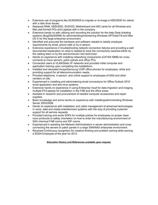  Extensive use of programs like ACRONOS to migrate or re-image a HDD/SDD for clients
with a disk drive issues.
 Replaced RAM, HDD/SDD, DVD/CD, Motherboard and NIC cards for all Windows and
Mac plat formed PCs and Laptops with in the company.
 Extensive hands on with utilizing and recording the solution for the Help Desk ticketing
systems (BugZilla/SSRM) for administrating/maintaining Windows XP/Vista/7/8 and Mac
OS X for this large enterprise environment.
 Identified and procured the hardware and software needed to satisfy employee
requirements by email, phone calls or by in person.
 Extensive experience in troubleshooting network connection failures and providing a well
documented explanation on what is needed to have the connectivity resolved either by
the cabling team or by the semiconductor tool technician.
 Hands on experience with installing networking components (CAT5/6 586B) for cross
connects to Cisco servers, patch panels and office PCs.
 Connected users to VLAN/Static IP networks and provided initial computer and
application training upon completing the installations.
 Installed and relocated Avaya/Samsung VOIP office phones for employees, while and
providing support for all telecommunication needs.
 Provided telephone, in-person, and online support to employees of SAS and other
venders on site.
 Experienced in installing and administering email connections for Office Outlook 2010
email application and anti-virus systems.
 Extensive hands on experience in using Enterprise Vault for data migration and imaging
multiple PC/Laptops for installation in the FAB and the office areas.
 Assisted in research and procurement of needed computer accessories and repair
supplies.
 Basic knowledge and some hands on experience with installing/administrating Windows
Server 2003/2008.
 Hands on experience with installation and cable management of advanced technologies
in voice, data and media entertainment systems with the duty of providing customer
support for all service requests.
 Provided training and wrote SOPs for multiple polices for employees on proper clean
room protocols to safety orientation on how to enter the manufacturing environment of
SAS chemical FAB rooms and IDF rooms.
 Experienced in assisting the Network Administrators in server administration and cross
connecting the servers to patch panels in a large SAN/NAS enterprise environment.
 Received Continuous recognition for creative thinking and problem solving skills earning
a SDSA Employee of the year for 2012.
Education History and References available upon request.
 
