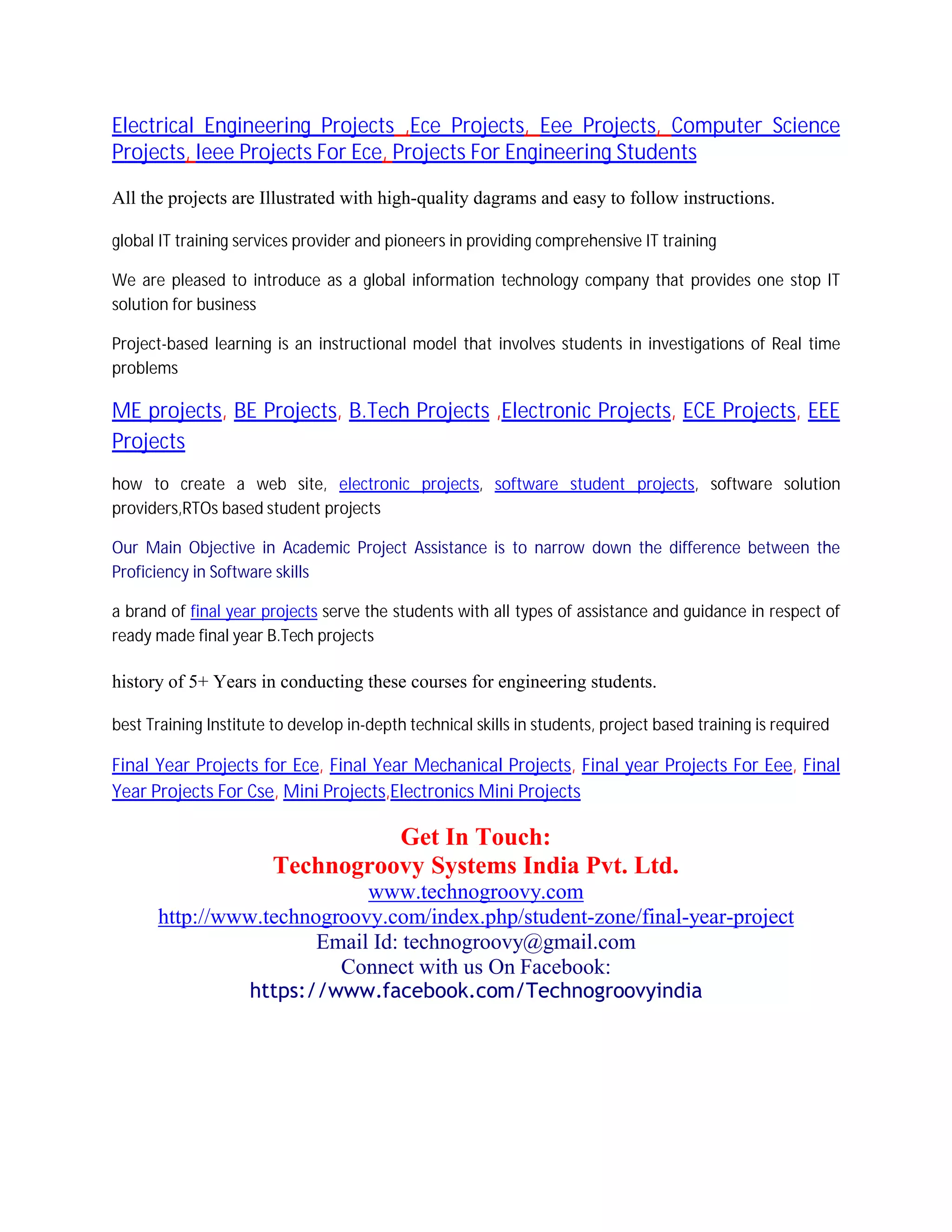 Electrical Engineering Projects ,Ece Projects, Eee Projects, Computer Science
Projects, Ieee Projects For Ece, Projects For Engineering Students
All the projects are Illustrated with high-quality dagrams and easy to follow instructions.
global IT training services provider and pioneers in providing comprehensive IT training
We are pleased to introduce as a global information technology company that provides one stop IT
solution for business
Project-based learning is an instructional model that involves students in investigations of Real time
problems
ME projects, BE Projects, B.Tech Projects ,Electronic Projects, ECE Projects, EEE
Projects
how to create a web site, electronic projects, software student projects, software solution
providers,RTOs based student projects
Our Main Objective in Academic Project Assistance is to narrow down the difference between the
Proficiency in Software skills
a brand of final year projects serve the students with all types of assistance and guidance in respect of
ready made final year B.Tech projects
history of 5+ Years in conducting these courses for engineering students.
best Training Institute to develop in-depth technical skills in students, project based training is required
Final Year Projects for Ece, Final Year Mechanical Projects, Final year Projects For Eee, Final
Year Projects For Cse, Mini Projects,Electronics Mini Projects
Get In Touch:
Technogroovy Systems India Pvt. Ltd.
www.technogroovy.com
http://www.technogroovy.com/index.php/student-zone/final-year-project
Email Id: technogroovy@gmail.com
Connect with us On Facebook:
https://www.facebook.com/Technogroovyindia