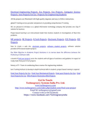 Electrical Engineering Projects ,Ece Projects, Eee Projects, Computer Science
Projects, Ieee Projects For Ece, Projects For Engineering Students
All the projects are Illustrated with high-quality dagrams and easy to follow instructions.
global IT training services provider and pioneers in providing comprehensive IT training
We are pleased to introduce as a global information technology company that provides one stop IT
solution for business
Project-based learning is an instructional model that involves students in investigations of Real time
problems
ME projects, BE Projects, B.Tech Projects ,Electronic Projects, ECE Projects, EEE
Projects
how to create a web site, electronic projects, software student projects, software solution
providers,RTOs based student projects
Our Main Objective in Academic Project Assistance is to narrow down the difference between the
Proficiency in Software skills
a brand of final year projects serve the students with all types of assistance and guidance in respect of
ready made final year B.Tech projects
history of 5+ Years in conducting these courses for engineering students.
best Training Institute to develop in-depth technical skills in students, project based training is required
Final Year Projects for Ece, Final Year Mechanical Projects, Final year Projects For Eee, Final
Year Projects For Cse, Mini Projects,Electronics Mini Projects
Get In Touch:
Technogroovy Systems India Pvt. Ltd.
www.technogroovy.com
http://www.technogroovy.com/index.php/student-zone/final-year-project
Email Id: technogroovy@gmail.com
Connect with us On Facebook:
https://www.facebook.com/Technogroovyindia
 