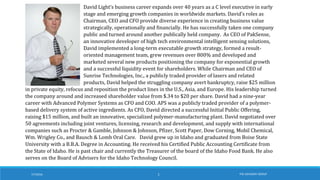 7/7/2016 THE ADVISORY GROUP1
David Light’s business career expands over 40 years as a C level executive in early
stage and emerging growth companies in worldwide markets. David’s roles as
Chairman, CEO and CFO provide diverse experience in creating business value
strategically, operationally and financially. He has successfully taken one company
public and turned around another publically held company. As CEO of PakSense,
an innovative developer of high tech environmental intelligent sensing solutions,
David implemented a long-term executable growth strategy, formed a result-
oriented management team, grew revenues over 800% and developed and
marketed several new products positioning the company for exponential growth
and a successful liquidity event for shareholders. While Chairman and CEO of
Sunrise Technologies, Inc., a publicly traded provider of lasers and related
products, David helped the struggling company avert bankruptcy, raise $25 million
in private equity, refocus and reposition the product lines in the U.S., Asia, and Europe. His leadership turned
the company around and increased shareholder value from $.34 to $20 per share. David had a nine-year
career with Advanced Polymer Systems as CFO and COO. APS was a publicly traded provider of a polymer-
based delivery system of active ingredients. As CFO, David directed a successful Initial Public Offering,
raising $15 million, and built an innovative, specialized polymer-manufacturing plant. David negotiated over
50 agreements including joint ventures, licensing, research and development, and supply with international
companies such as Procter & Gamble, Johnson & Johnson, Pfizer, Scott Paper, Dow Corning, Mobil Chemical,
Wm. Wrigley Co., and Bausch & Lomb Oral Care. David grew up in Idaho and graduated from Boise State
University with a B.B.A. Degree in Accounting. He received his Certified Public Accounting Certificate from
the State of Idaho. He is past chair and currently the Treasurer of the board of the Idaho Food Bank. He also
serves on the Board of Advisers for the Idaho Technology Council.
 