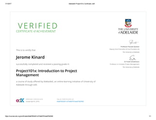 1/11/2017 AdelaideX Project101x Certificate | edX
https://courses.edx.org/certificates/b9a87663d51c473e8d791bee676d3fd0 1/1
V E R I F I E D
CERTIFICATE of ACHIEVEMENT
This is to certify that
Jerome Kinard
successfully completed and received a passing grade in
Project101x: Introduction to Project
Management
a course of study oﬀered by AdelaideX, an online learning initiative of University of
Adelaide through edX.
Professor Pascale Quester
Deputy Vice-Chancellor & Vice-President (A)
The University of Adelaide
Dr Frank Schultmann
Professor in Complex Project Management
The University of Adelaide
VERIFIED CERTIFICATE
Issued April 6, 2016
VALID CERTIFICATE ID
b9a87663d51c473e8d791bee676d3fd0
 