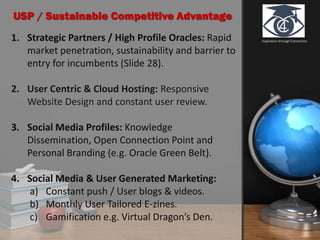 Inspiration through Connection1. Strategic Partners / High Profile Oracles: Rapid
market penetration, sustainability and barrier to
entry for incumbents (Slide 28).
2. User Centric & Cloud Hosting: Responsive
Website Design and constant user review.
3. Social Media Profiles: Knowledge
Dissemination, Open Connection Point and
Personal Branding (e.g. Oracle Green Belt).
4. Social Media & User Generated Marketing:
a) Constant push / User blogs & videos.
b) Monthly User Tailored E-zines.
c) Gamification e.g. Virtual Dragon’s Den.
USP / Sustainable Competitive Advantage
 