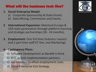 Inspiration through Connection
What will the business look like?
1. Social Enterprise Model:
a) Corporate Sponsorship & State Grants.
b) Data Mining, Commission and Events.
2. International Expansion: Mainland Europe &
USA state penetration through platform licensing
and strategic partnerships (18 - 24 months).
3. Employment: One full time (Industry Liaison)
and 2 part time staff (IT Dev. and Marketing).
4. Contingency Plans:
a) Software Development as Benefit in Kind.
b) BITC as Irish implementation partners.
c) Job schemes to offset employment costs.
d) Social Enterprise Exit Strategy
 