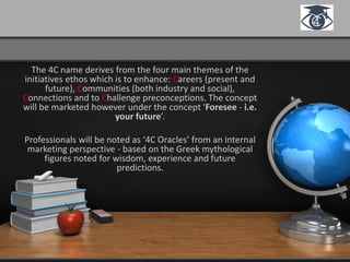 The 4C name derives from the four main themes of the
initiatives ethos which is to enhance: Careers (present and
future), Communities (both industry and social),
Connections and to Challenge preconceptions. The concept
will be marketed however under the concept ‘Foresee - i.e.
your future’.
Professionals will be noted as ‘4C Oracles’ from an internal
marketing perspective - based on the Greek mythological
figures noted for wisdom, experience and future
predictions.
 