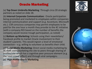Inspiration through Connection
Oracle Marketing
(a) Top Down Umbrella Marketing: Through circa 20 strategic
partners as noted on slide 28.
(b) Internal Corporate Communication: Oracle participation
being promoted and marketed to employees within companies
internal communication and support (e.g. Accenture, Microsoft
etc.). CSR conscious companies may permit employees to be
paid for the one hour a month they provide to the 4C initiative
(with a company ROI based on the number of benefits the
company would receive trough participation, as noted)
(c) Bottom up Marketing: Schools using their newsletters/
Facebook profile to market Oracle involvement to their
student's parents. This would ingrain a level of emotional
connection – e.g. willing to volunteer as benefits their child.
(d) Social Media Marketing: Direct social media marketing by
4C staff, users marketing the site to peers through sharing of
profiles/site which has a cognitive peer pressure element (e.g.
the 'cool crowd' effect) and through viral campaigns.
(e) High Profile Oracle Marketing
 