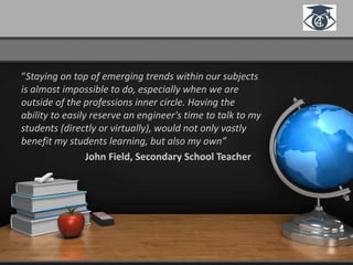 “Staying on top of emerging trends within our subjects
is almost impossible to do, especially when we are
outside of the professions inner circle. Having the
ability to easily reserve an engineer's time to talk to my
students (directly or virtually), would not only vastly
benefit my students learning, but also my own”
John Field, Secondary School Teacher
 