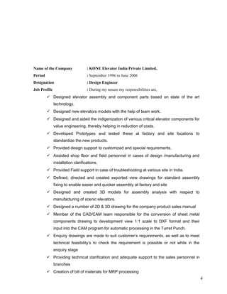 Name of the Company : KONE Elevator India Private Limited,
Period : September 1996 to June 2006
Designation : Design Engineer
Job Profile : During my tenure my responsibilities are,
 Designed elevator assembly and component parts based on state of the art
technology.
 Designed new elevators models with the help of team work.
 Designed and aided the indigenization of various critical elevator components for
value engineering, thereby helping in reduction of costs.
 Developed Prototypes and tested these at factory and site locations to
standardize the new products.
 Provided design support to customized and special requirements.
 Assisted shop floor and field personnel in cases of design /manufacturing and
installation clarifications.
 Provided Field support in case of troubleshooting at various site in India.
 Defined, directed and created exported view drawings for standard assembly
fixing to enable easier and quicker assembly at factory and site
 Designed and created 3D models for assembly analysis with respect to
manufacturing of scenic elevators.
 Designed a number of 2D & 3D drawing for the company product sales manual
 Member of the CAD/CAM team responsible for the conversion of sheet metal
components drawing to development view 1:1 scale to DXF format and their
input into the CAM program for automatic processing in the Turret Punch.
 Enquiry drawings are made to suit customer’s requirements, as well as to meet
technical feasibility’s to check the requirement is possible or not while in the
enquiry stage
 Providing technical clarification and adequate support to the sales personnel in
branches
 Creation of bill of materials for MRP processing
4
 