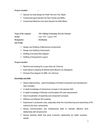 Projects handled :
 Special car body design for Hotel Yak and Yeti, Nepal
 Customized good elevator for Hero Honda and BHEL.
 Customized Machine room less elevator for Delhi Metro.
Name of the company : M/s Talking Technology (P) Ltd, Chennai
Period : June 1995 –August 1996
Designation : Draftsman
Job Profile
 Design and Drafting of Mechanical components
 Design and drafting of structural’s
 Drafting of process flow diagram.
 Drafting of Equipment’s Layout
Projects handled
 Machine tool drawing for Lucas India Ltd, Chennai
 Earth Mover’s drawing for Bharat Earth Movers Ltd, Bangalore.
 Process Flow diagram for MRL Ltd, Chennai.
Knowledge and skills
 Sheet metal bending – good knowledge of finished component and development
view concepts.
 In depth knowledge of mechanical concepts in the elevator field
 In depth knowledge of Elevator and Escalator EN code requirements
 Good visualization of assembly and component concepts.
 Effective and efficient 3D modeling
 Experience in production area, especially while the manufacturing and assembling of lift
machine and door components
 Strong Communication and Interpersonal skills to maintain effective work
relationship with all personnel.
 Having absolute belief that good Customer relationship for better business
results.
5
 