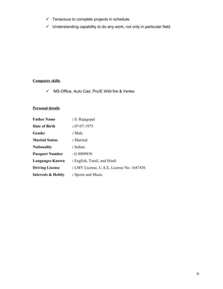  Tenacious to complete projects in schedule.
 Understanding capability to do any work, not only in particular field.
Computer skills
 MS-Office, Auto Cad, Pro/E Wild fire & Vertex
Personal details
Father Name : S. Rajagopal
Date of Birth : 07-07-1975
Gender : Male
Marital Status : Married
Nationality : Indian.
Passport Number : G 8809830
Languages Known : English, Tamil, and Hindi
Driving License : LMV License, U.A.E, License No. 1647436
Interests & Hobby : Sports and Music
6
 