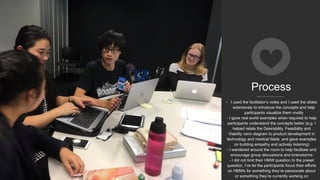 Process
- I used the facilitator’s notes and I used the slides
extensively to introduce the concepts and help
participants visualize them vividly
- I gave real world examples when required to help
participants understand the concepts better (e.g. I
helped relate the Desirability, Feasibility and
Viability venn diagram to product development in
technology and medical fields, and gave examples
on building empathy and actively listening)
- I wandered around the room to help facilitate and
encourage group discussions and brainstorms
- I did not limit their HMW question to the preset
question, I’ve let the participants focus their efforts
on HMWs for something they’re passionate about
or something they’re currently working on
 