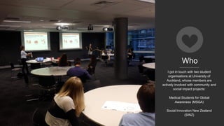 Who
I got in touch with two student
organisations at University of
Auckland, whose members are
actively involved with community and
social impact projects:
Medical Students for Global
Awareness (MSGA)
Social Innovation New Zealand
(SINZ)
 