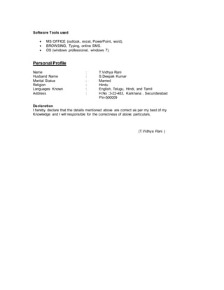 Software Tools used
 MS OFFICE (outlook, excel, PowerPoint, word).
 BROWSING, Typing, online SMS.
 OS (windows professional, windows 7).
Personal Profile
Name : T.Vidhya Rani
Husband Name : S.Deepak Kumar
Marital Status : Married
Religion : Hindu
Languages Known : English, Telugu, Hindi, and Tamil
Address : H.No ;3-22-483, Karkhana , Secunderabad
Pin-500009
Declaration
I hereby declare that the details mentioned above are correct as per my best of my
Knowledge and I will responsible for the correctness of above particulars.
(T.Vidhya Rani )
 
