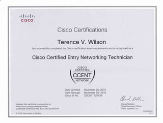'tlt,tlt,c r sco_
Cisco Certifi cations
Terence V. Wilson
has successfully completed the Cisco certification exam requirements and is recognized as a
Cisco Certified Entry Networking Technician
cr sco
Date Certified November 28,2O15
Valid Through November 28,2018
Cisco lD No. CSCO1 1720439
//"JValidate this certiflcate's authenticity at Chuck Robbins
www-cisco.com/go/verifycertiflcate Chief Executive Offcer
Cenificate Verification No. 423514172640ETXN Cisco Systems, lnc.
7079503050
@ 201 5 Clsco andlor its affllates 1217
 