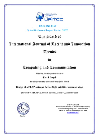 ISSN: 2321-8169
Scientific Journal Impact Factor: 5.837
The Board of
International Journal of Recent and Innovation
Trends
in
Computing and Communication
Is hereby awarding this certificate to
Kartik Goyal
In recognition of the publication of the paper entitled
Design of a FLAP antenna for in-flight satellite communication
Published in IJRITCC Journal, Volume 3, Issue 11, November 2015
Director
IJRITCC Board
International Journal of Recent and Innovation
Trends in Computing and Communication
A Unit of Auricle Technologies Pvt. Ltd.
www.ijritcc.org
 