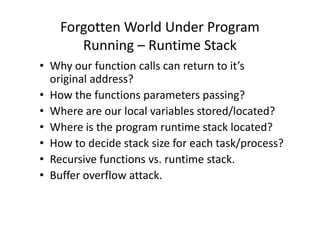 Forgotten World Under Program
Running – Runtime Stack
• Why our function calls can return to it’s
original address?
• How the functions parameters passing?
• Where are our local variables stored/located?• Where are our local variables stored/located?
• Where is the program runtime stack located?
• How to decide stack size for each task/process?
• Recursive functions vs. runtime stack.
• Buffer overflow attack.
 