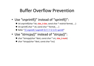 Buffer Overflow Prevention
• Use “snprintf()” instead of “sprintf()”:
 int snprintf(char *str, size_t size, const char * restrict format, ...)
 int sprintf( char * str, const char * format, ... )
 Refer “用 snprintf / asprintf 取代不安全的 sprintf”
• Use “strncpy()” instead of “strcpy()”:• Use “strncpy()” instead of “strcpy()”:
 char *strncpy(char *dest, const char * src, size_t num)
 char *strcpy(char *dest, const char *src)
 