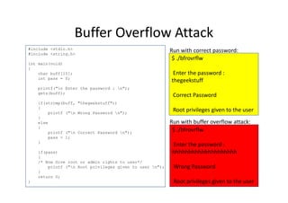 Buffer Overflow Attack
#include <stdio.h>
#include <string.h>
int main(void)
{
char buff[15];
int pass = 0;
printf("n Enter the password : n");
gets(buff);
if(strcmp(buff, "thegeekstuff"))
$ ./bfrovrflw
Enter the password :
thegeekstuff
Correct Password
Run with correct password:
if(strcmp(buff, "thegeekstuff"))
{
printf ("n Wrong Password n");
}
else
{
printf ("n Correct Password n");
pass = 1;
}
if(pass)
{
/* Now Give root or admin rights to user*/
printf ("n Root privileges given to user n");
}
return 0;
}
Root privileges given to the user
$ ./bfrovrflw
Enter the password :
hhhhhhhhhhhhhhhhhhhh
Wrong Password
Root privileges given to the user
Run with buffer overflow attack:
 