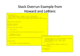 /*
StackOverrun.c
This program shows an example of how a stack-based
buffer overrun can be used to execute arbitrary code. Its
objective is to find an input string that executes the function bar.
*/
#pragma check_stack(off)
#include <string.h>
#include <stdio.h>
void foo(const char* input)
Stack Overrun Example from
Howard and LeBlanc
{
char buf[10];
printf("My stack looks like:n%pn%pn%pn%pn%pn% pnn");
strcpy(buf, input);
printf("%sn", buf);
printf("Now the stack looks like:n%pn%pn%pn%pn%pn%pnn");
}
void bar(void)
{
printf("Augh! I've been hacked!n");
}
int main(int argc, char* argv[])
{
//Blatant cheating to make life easier on myself
printf("Address of foo = %pn", foo);
printf("Address of bar = %pn", bar);
if (argc != 2)
{
printf("Please supply a string as an
argument!n");
return -1;
}
foo(argv[1]);
return 0;
}
 