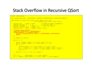 Stack Overflow in Recursive QSort
OS_STK *QSortStkLmt;
void _CalcStkLmt(void) { QSortStkLmt = OSTCBCur->OSTCBStkBottom + QSORT_STK_CONSUPT; }
_CODE_ACCESS void _QSort(void *base, size_t nmemb, size_t size,
int (*compar)(const void *, const void *))
{
register char *basep = base; /* POINTER TO ARRAY OF ELEMENTS */
register unsigned i = 0; /* left scan index */
register unsigned j = nmemb - 1; /* right scan index */
register unsigned pivot = (nmemb / 2);
register char *pivp = basep + (pivot * size);
// prevent stack overflow.
//dprintf("Stack=%xnr", GetStkPtrReg());
if(GetStkPtrReg() <= (U32)QSortStkLmt) {if(GetStkPtrReg() <= (U32)QSortStkLmt) {
dprintf("nrQSortStkOv:%x, Lmt:%x:", GetStkPtrReg(), QSortStkLmt);
return;
}
if (nmemb <= 1) return;
while( i < j )
{
while( (*compar) (basep + (i * size), pivp) < 0 ) ++i;
while( (*compar) (basep + (j * size), pivp) > 0 ) --j;
if( i < j )
{
_SwapItem(basep + (i * size), basep + (j * size), size);
if ( pivot == i ) { pivot = j; pivp = basep + (pivot * size); }
else if( pivot == j ) { pivot = i; pivp = basep + (pivot * size); }
++i; --j;
}
else if ( i == j ) { ++i; --j; break; }
}
if( j > 0) _QSort(basep, j + 1, size, compar);
if( i < nmemb-1) _QSort(basep + (i * size), nmemb - i, size, compar);
}
 