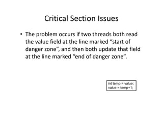 Critical Section Issues
• The problem occurs if two threads both read
the value field at the line marked “start of
danger zone”, and then both update that field
at the line marked “end of danger zone”.at the line marked “end of danger zone”.
int temp = value;
value = temp+1;
 
