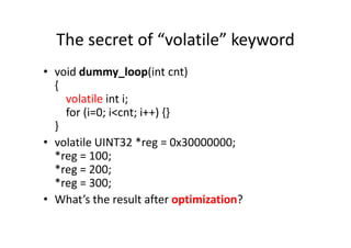 The secret of “volatile” keyword
• void dummy_loop(int cnt)
{
volatile int i;
for (i=0; i<cnt; i++) {}
}}
• volatile UINT32 *reg = 0x30000000;
*reg = 100;
*reg = 200;
*reg = 300;
• What’s the result after optimization?
 
