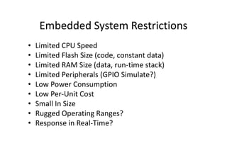 Embedded System Restrictions
• Limited CPU Speed
• Limited Flash Size (code, constant data)
• Limited RAM Size (data, run-time stack)
• Limited Peripherals (GPIO Simulate?)
• Low Power Consumption• Low Power Consumption
• Low Per-Unit Cost
• Small In Size
• Rugged Operating Ranges?
• Response in Real-Time?
 