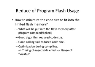 Reduce of Program Flash Usage
• How to minimize the code size to fit into the
limited flash memory?
– What will be put into the flash memory after
program compiled/linked?program compiled/linked?
– Good algorithm reduced code size.
– Good coding skill reduced code size.
– Optimization during compiling.
=> Timing changed side effect => Usage of
“volatile”
 