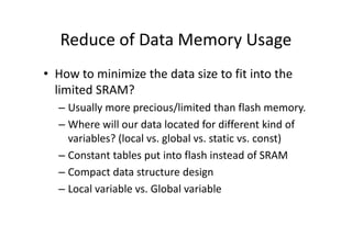 Reduce of Data Memory Usage
• How to minimize the data size to fit into the
limited SRAM?
– Usually more precious/limited than flash memory.
– Where will our data located for different kind of– Where will our data located for different kind of
variables? (local vs. global vs. static vs. const)
– Constant tables put into flash instead of SRAM
– Compact data structure design
– Local variable vs. Global variable
 