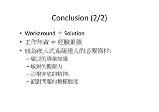Conclusion (2/2)
• Workaround ≠ Solution
• 工作年資 ≠ 經驗累積
• 成為嵌入式系統達人的必要條件:
–– 廣泛的專業知識
– 敏銳的觀察力
– 追根究底的精神.
– 面對問題的積極態度
 