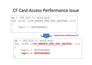 CF Card Access Performance Issue
wp = (FS_U16 *) word_buf;
for (i=0; i<CF_WORDS_PER_PHY_SECTOR; i++)
{
*wp++ = *BYTDATREG;
}
wp = (FS_U16 *) word_buf;
for (i=0; i<CF_DWORDS_PER_PHY_SECTOR; i++)
{
*wp++ = *BYTDATREG;
*wp++ = *BYTDATREG;
}
Double Access Performance!!!
 