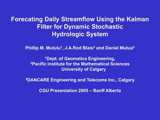Forecating Daily Streamflow Using the Kalman
Filter for Dynamic Stochastic
Hydrologic System
Phillip M. Mutulu1, J.A.Rod Blais2 and Daniel Mutua3
1Dept. of Geomatics Engineering,
2Pacific institute for the Mathematical Sciences
University of Calgary
3DANCARE Engineering and Telecoms Inc., Calgary
CGU Presentation 2005 – Banff Alberta
 