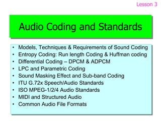 Audio Coding and Standards
• Models, Techniques & Requirements of Sound Coding
• Entropy Coding: Run length Coding & Huffman coding
• Differential Coding – DPCM & ADPCM
• LPC and Parametric Coding
• Sound Masking Effect and Sub-band Coding
• ITU G.72x Speech/Audio Standards
• ISO MPEG-1/2/4 Audio Standards
• MIDI and Structured Audio
• Common Audio File Formats
Lesson 3
 