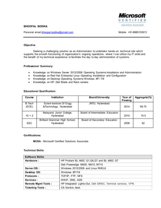 BHOOPAL BODIKA
Personal email:bhoopal.bodika@gmail.com Mobile: +91-8885103913
Objective
Seeking a challenging position as an Administrator to undertake hands-on technical role which
supports the smooth functioning of organization’s ongoing operations, where I can utilize my IT skills and
the benefit of my technical experience to facilitate the day to day administration of systems.
Professional Summary:
 Knowledge on Windows Server 2012/2008 Operating Systems Installation and Administration
 Knowledge on Red Hat Enterprise Linux Operating Installation and Configuration
 Knowledge on Desktop Operating Systems Windows XP/ 7/8
 Knowledge on HP, Dell Blade and Rack servers
Educational Qualification:
Course Institution Board/University Year of
Passing
Aggregate(%)
B.Tech
(ECE)
Scient Institute Of Engg
&Technology, Hyderabad
JNTU, Hyderabad
2014 69.75
10 + 2
Narayana Junior College,
Hyderabad
Board of Intermediate Education
2010 74.5
SSC
Brilliant Grammar High School,
Hyderabad
Board of Secondary Education
2008 62
Certifications:
MCSA - Microsoft Certified Solutions Associate
Technical Skills:
Software Skills:
Hardware : HP Proliant BL 460C G1,G6,G7 and BL 480C G7
Dell Poweredge M600, M610, M710
Server OS : Windows 2012/2008 and Linux RHEL6
Desktop OS: Windows XP/7/8
Protocols : TCP/IP, FTP, NFS
Services : DHCP, DNS, ADS
Remote Mgmt Tools : HP Integrated Lights-Out, Dell iDRAC, Terminal services, VPN.
Ticketing Tools : CA Service desk
 