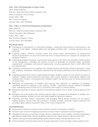 Title: 132/11kV Substation at Tijara Town
Client: Dubai Properties
End User: Dubai Electricity & Water Authority, UAE
Client’s Consultant: Green Energy
Period: 2007– 2008
Role: Contracts Engineer
Contract Value: AED 100 Million
Title: 3 Nos. of 132/22 kV Substation at Palm Deira
Client: Nakheel
End User: Dubai Electricity & Water Authority, UAE
Client’s Consultant: Matt McDonald
Period: 2007– 2008
Role: Contracts Engineer Trainee
Contract Value: AED 309 Million
Key Result Areas:
Participating in development of contracting strategies; creating bid advertisement & bid document, and
issuing it to the bidders; finalizing bidders list and bidder invitation letter; reviewing bid documents for
tendering
Preparing tenders, contracts, purchase orders and service orders documentation by ensuring that
technical specifications are clear and commercial terms & legal provisions are adequate to safeguard the
company’s interests
Undertaking analysis of technical, commercial & legal aspects of the offers and providing recommendation
to the management; controlling the contract in terms of deviations at execution stage; monitoring
subcontractor’s compliance with contract requirements; ensuring appropriate 'back to back' offers from
key subcontractors
Evaluating contractual terms & conditions and commercial issues pertaining to financial guarantees / bond
and, payments mechanism; advising for assessment of risk-bearing contractual terms and elimination of
risks
Diagnosing procurement needs & implementing strategies, budgets & plans for cost effective purchase of
materials; holding techno-commercial discussions with various national & International suppliers and
finalizing rates & orders; ensuring purchase schedules against the purchase plan for timely procurement
of various items
Monitoring the performance of suppliers and ensuring strict adherence & compliance to schedule;
expediting delivery of materials as per delivery schedule; coordinating materials shipment worldwide
basis; monitoring Letter of Credit (L/C) & Guarantees with respect to material delivery
Maintaining inventory of project materials and performing quality check to obtain material approval from
client
Managing cost of the project from starting until the stage of inception and completion & handing over;
ensuring completion of project on time and within budget of material & resources
Projecting cash flow, finance requirements and arranging EAR & Marine Insurance for the project;
tracking progress invoices from sub-contractors, verifying accounts, executing requisite payments and
providing regular updates of payment status to the Finance Department
Accomplishments:
Accelerated the process of timely closure of techno-commercial evaluation of contract
Excellent track record of managing procurement of Power Plant & Substation Electrical Equipment
Strengthened all areas of purchase through effective integration of price, quality, inventory positioning &
operational considerations, thereby facilitating reduced costs, higher quality & improved lead times
Slashed cost by promoting continued high quality delivery and by ensuring adherence to SLA
Achieved positive cash flow improvements through negotiation of more favorable vendor payment terms
 