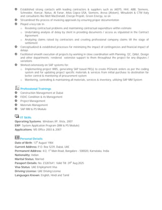 Established strong contacts with leading contractors & suppliers such as JAEPS, HHI, ABB, Siemens,
Schneider, Koncar, Natus, Al Fanar, Atlas Copco USA, Siemens, Areva (Alstom), Mitsubishi & CTM Italy
and consultants like Mott MacDonald, Energo Projekt, Green Energy, so on
Streamlined the process of invoicing approvals by ensuring proper documentation
Played a key role in:
o Resolving contractual problems and maintaining contractual expenditure within estimate
o Undertaking analysis of delay by client in providing documents / access as stipulated in the Contract
Agreement
o Analyzing claims raised by contractors and creating professional company claims till the stage of
settlement
Conceptualized & established processes for minimizing the impact of contingencies and financial impact of
delays
Facilitated smooth execution of projects by working in close coordination with Planning, QC, QA&I, Design
and other departments; rendered extensive support to them throughout the project for any disputes /
variations
Worked extensively on SAP systems for:
o Implementing project WBS, generating SAP based PR(s) to create PO/work orders as per the coding
system and for updating project specific materials & services from initial purchase to destination for
better control & monitoring of procurement system
o Monitoring, controlling & maintaining all materials, services & inventory, utilizing SAP MM System
Professional Trainings
Construction Management at Dubai
FIDIC Condition & its Management
Project Management
Materials Management
SAP MM & PS Module
IT Skills
Operating Systems: Windows XP, Vista, 2007
ERP: System Application Program (MM & PS Module)
Applications: MS Office 2003 & 2007
Personal Details
Date of Birth: 13th
August 1984
Current Address: P.O. Box 5239, Dubai, UAE
Permanent Address: 4/2, 1st
Main Road, Bangalore - 500020, Karnataka, India
Nationality: Indian
Marital Status: Married
Passport Details: No. Z3287641; Valid Till: 29th
Aug 2025
Visa Status: UAE Employment Visa
Driving License: UAE Driving License
Languages Known: English, Hindi and Tamil
 