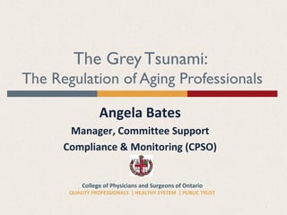 College of Physicians and Surgeons of Ontario
QUALITY PROFESSIONALS | HEALTHY SYSTEM | PUBLIC TRUST
The Grey Tsunami:
The Regulation of Aging Professionals
Angela Bates
Manager, Committee Support
Compliance & Monitoring (CPSO)
 