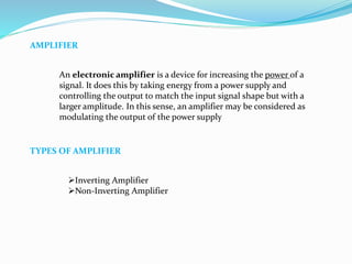 AMPLIFIER
An electronic amplifier is a device for increasing the power of a
signal. It does this by taking energy from a power supply and
controlling the output to match the input signal shape but with a
larger amplitude. In this sense, an amplifier may be considered as
modulating the output of the power supply
TYPES OF AMPLIFIER
Inverting Amplifier
Non-Inverting Amplifier
 