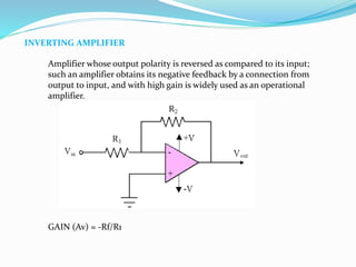 INVERTING AMPLIFIER
Amplifier whose output polarity is reversed as compared to its input;
such an amplifier obtains its negative feedback by a connection from
output to input, and with high gain is widely used as an operational
amplifier.
GAIN (Av) = -Rf/R1
 