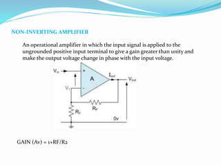 NON-INVERTING AMPLIFIER
An operational amplifier in which the input signal is applied to the
ungrounded positive input terminal to give a gain greater than unity and
make the output voltage change in phase with the input voltage.
GAIN (Av) = 1+RF/R2
 