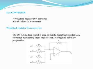 D/A CONVERTER
Weighted-register D/A converter
R-2R ladder D/A converter
Weighted-register D/A converter
The OP-Amp adder circuit is used to build a Weighted-register D/A
converter by selecting input register that are weighted in binary
progression.
 